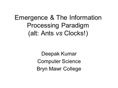 Emergence & The Information Processing Paradigm (alt: Ants vs Clocks!) Deepak Kumar Computer Science Bryn Mawr College.