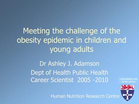 Meeting the challenge of the obesity epidemic in children and young adults Dr Ashley J. Adamson Dept of Health Public Health Career Scientist 2005 -2010.