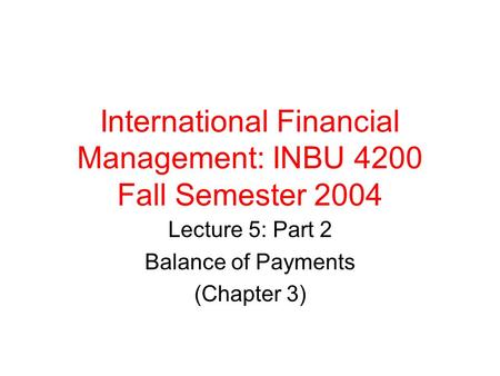 International Financial Management: INBU 4200 Fall Semester 2004 Lecture 5: Part 2 Balance of Payments (Chapter 3)