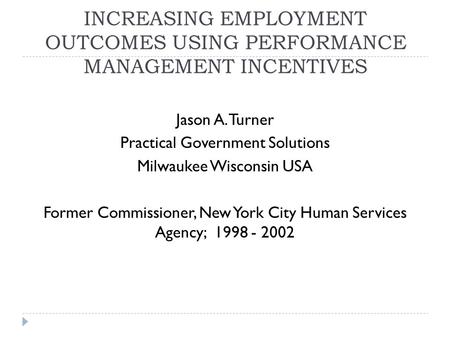 INCREASING EMPLOYMENT OUTCOMES USING PERFORMANCE MANAGEMENT INCENTIVES Jason A. Turner Practical Government Solutions Milwaukee Wisconsin USA Former Commissioner,