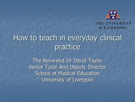 How to teach in everyday clinical practice The Reverend Dr David Taylor Senior Tutor And Deputy Director School of Medical Education University of Liverpool.