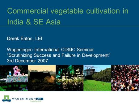 Commercial vegetable cultivation in India & SE Asia Derek Eaton, LEI Wageningen International CD&IC Seminar “Scrutinizing Success and Failure in Development”