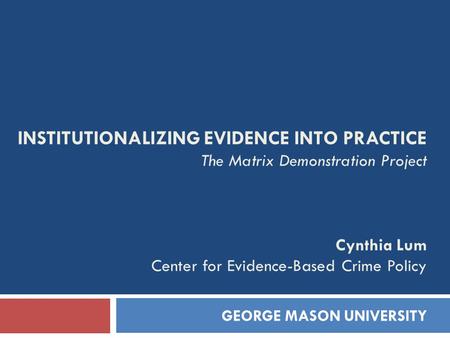 INSTITUTIONALIZING EVIDENCE INTO PRACTICE The Matrix Demonstration Project Cynthia Lum Center for Evidence-Based Crime Policy GEORGE MASON UNIVERSITY.