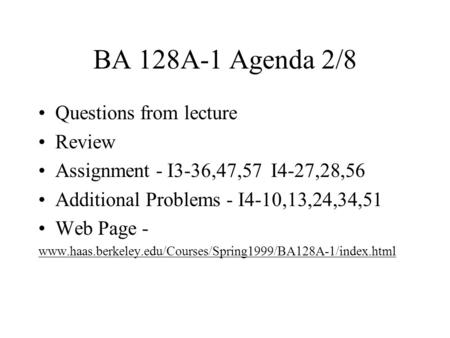 BA 128A-1 Agenda 2/8 Questions from lecture Review Assignment - I3-36,47,57 I4-27,28,56 Additional Problems - I4-10,13,24,34,51 Web Page - www.haas.berkeley.edu/Courses/Spring1999/BA128A-1/index.html.
