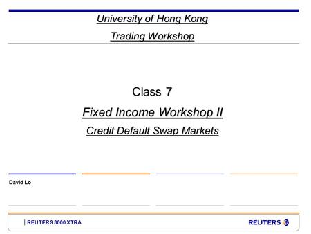 REUTERS 3000 XTRA University of Hong Kong Trading Workshop David Lo Class 7 Fixed Income Workshop II Credit Default Swap Markets.