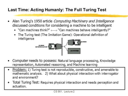 CS 561, Lecture 2 Last Time: Acting Humanly: The Full Turing Test Alan Turing's 1950 article Computing Machinery and Intelligence discussed conditions.