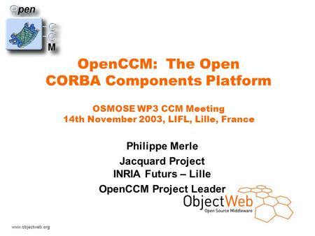 Www.objectweb.org OpenCCM: The Open CORBA Components Platform OSMOSE WP3 CCM Meeting 14th November 2003, LIFL, Lille, France Philippe Merle Jacquard Project.