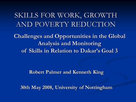 SKILLS FOR WORK, GROWTH AND POVERTY REDUCTION Robert Palmer and Kenneth King 30th May 2008, University of Nottingham Challenges and Opportunities in the.