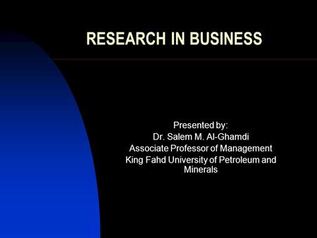 RESEARCH IN BUSINESS Presented by: Dr. Salem M. Al-Ghamdi Associate Professor of Management King Fahd University of Petroleum and Minerals.