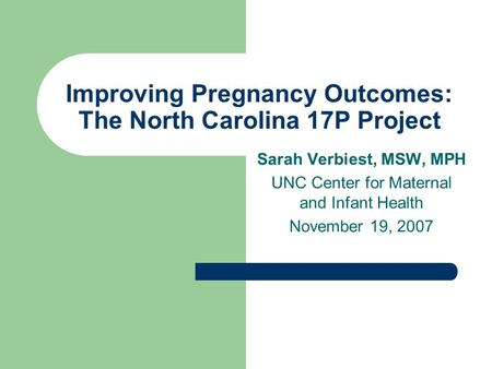 Improving Pregnancy Outcomes: The North Carolina 17P Project Sarah Verbiest, MSW, MPH UNC Center for Maternal and Infant Health November 19, 2007.