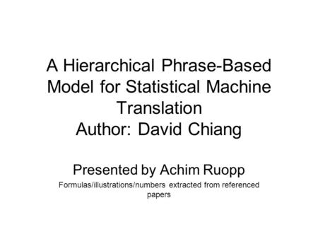 A Hierarchical Phrase-Based Model for Statistical Machine Translation Author: David Chiang Presented by Achim Ruopp Formulas/illustrations/numbers extracted.