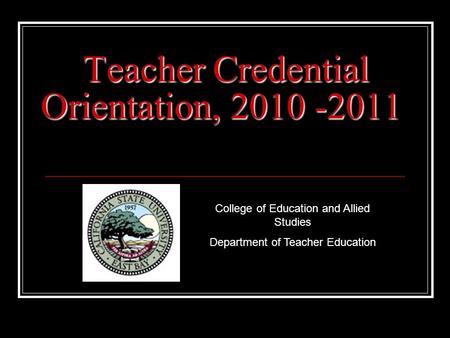 Teacher Credential Orientation, 2010 -2011 College of Education and Allied Studies Department of Teacher Education.