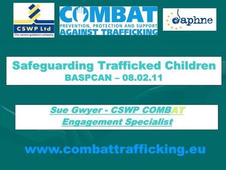Safeguarding Trafficked Children BASPCAN – 08.02.11 Sue Gwyer - CSWP COMBAT Engagement Specialist www.combattrafficking.eu.