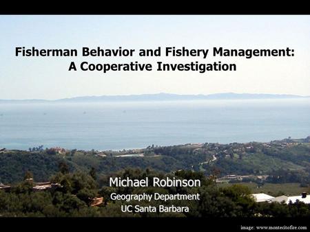 Image: www.montecitofire.com Michael Robinson Geography Department UC Santa Barbara Fisherman Behavior and Fishery Management: A Cooperative Investigation.
