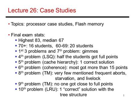 1 Lecture 26: Case Studies Topics: processor case studies, Flash memory Final exam stats:  Highest 83, median 67  70+: 16 students, 60-69: 20 students.