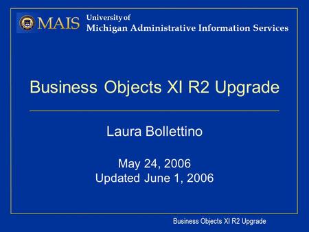Business Objects XI R2 Upgrade University of Michigan Administrative Information Services Business Objects XI R2 Upgrade Laura Bollettino May 24, 2006.