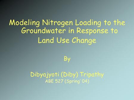 Modeling Nitrogen Loading to the Groundwater in Response to Land Use Change By Dibyajyoti (Diby) Tripathy ABE 527 (Spring’ 04)