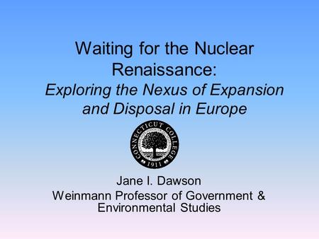 Waiting for the Nuclear Renaissance: Exploring the Nexus of Expansion and Disposal in Europe Jane I. Dawson Weinmann Professor of Government & Environmental.