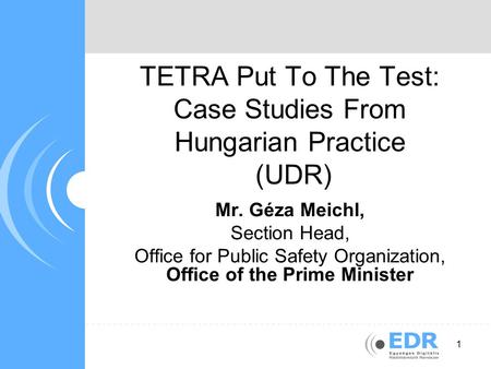 1 TETRA Put To The Test: Case Studies From Hungarian Practice (UDR) Mr. Géza Meichl, Section Head, Office for Public Safety Organization, Office of the.