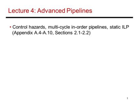 1 Lecture 4: Advanced Pipelines Control hazards, multi-cycle in-order pipelines, static ILP (Appendix A.4-A.10, Sections 2.1-2.2)