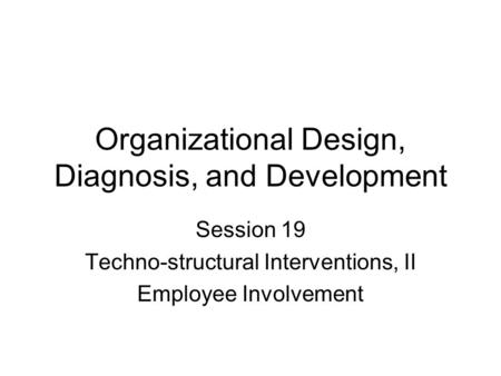 Organizational Design, Diagnosis, and Development Session 19 Techno-structural Interventions, II Employee Involvement.