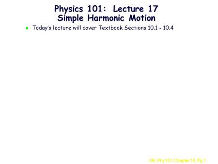 UB, Phy101: Chapter 10, Pg 1 Physics 101: Lecture 17 Simple Harmonic Motion l Today’s lecture will cover Textbook Sections 10.1 - 10.4.