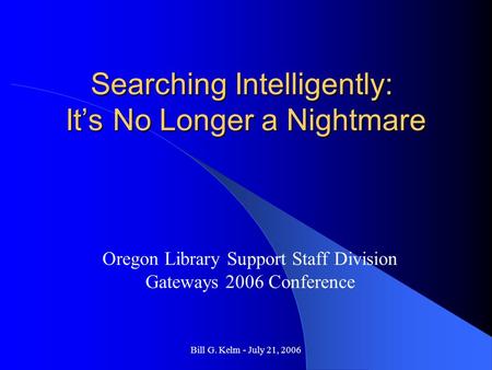 Bill G. Kelm - July 21, 2006 Searching Intelligently: It’s No Longer a Nightmare Oregon Library Support Staff Division Gateways 2006 Conference.