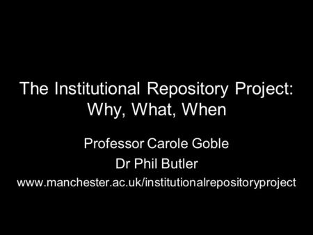The Institutional Repository Project: Why, What, When Professor Carole Goble Dr Phil Butler www.manchester.ac.uk/institutionalrepositoryproject.