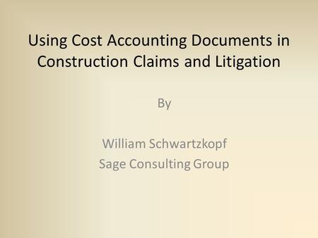 Using Cost Accounting Documents in Construction Claims and Litigation By William Schwartzkopf Sage Consulting Group.