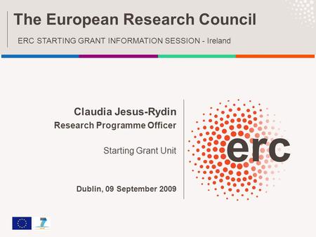 Claudia Jesus-Rydin Research Programme Officer Starting Grant Unit Dublin, 09 September 2009 The European Research Council ERC STARTING GRANT INFORMATION.