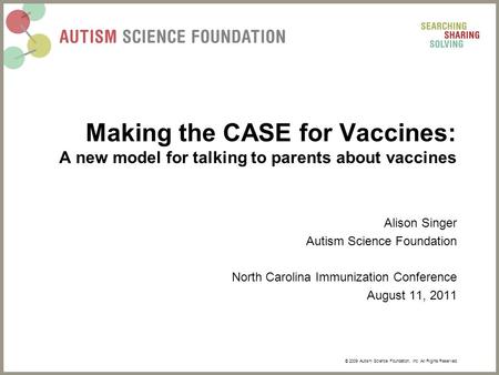 © 2009 Autism Science Foundation, Inc. All Rights Reserved. Making the CASE for Vaccines: A new model for talking to parents about vaccines Alison Singer.