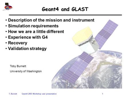 T. BurnettGeant4 2003 Workshop user presentation 1 Geant4 and GLAST Description of the mission and instrument Simulation requirements How we are a little.