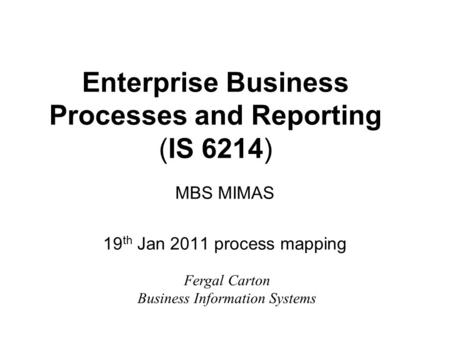 Enterprise Business Processes and Reporting (IS 6214) MBS MIMAS 19 th Jan 2011 process mapping Fergal Carton Business Information Systems.