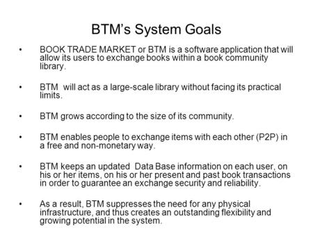 BTM’s System Goals BOOK TRADE MARKET or BTM is a software application that will allow its users to exchange books within a book community library. BTM.