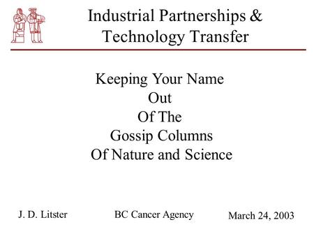 Industrial Partnerships & Technology Transfer Keeping Your Name Out Of The Gossip Columns Of Nature and Science BC Cancer AgencyJ. D. Litster March 24,