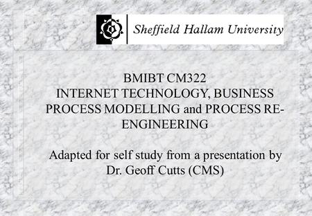 BMIBT CM322 INTERNET TECHNOLOGY, BUSINESS PROCESS MODELLING and PROCESS RE- ENGINEERING Adapted for self study from a presentation by Dr. Geoff Cutts (CMS)