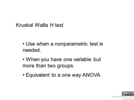 Kruskal Wallis H test Use when a nonparametric test is needed. When you have one variable but more than two groups. Equivalent to a one way ANOVA.