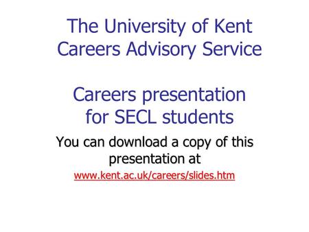 The University of Kent Careers Advisory Service Careers presentation for SECL students You can download a copy of this presentation at www.kent.ac.uk/careers/slides.htm.