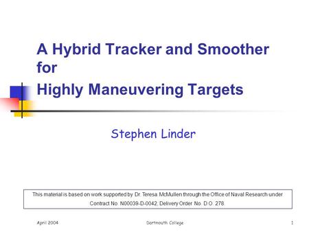 April 2004Dartmouth College 1 A Hybrid Tracker and Smoother for Highly Maneuvering Targets Stephen Linder This material is based on work supported by Dr.