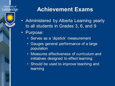 Achievement Exams Administered by Alberta Learning yearly to all students in Grades 3, 6, and 9 Purpose: Serves as a ‘dipstick’ measurement Gauges general.