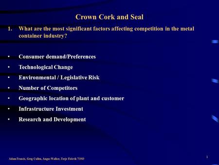 1 Crown Cork and Seal Adam Francis, Greg Cullen, Angus Walker, Terje Fiskvik 7/3/03 1.What are the most significant factors affecting competition in the.