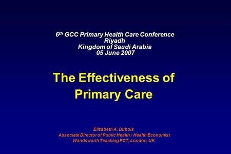 6 th GCC Primary Health Care Conference Riyadh Kingdom of Saudi Arabia 05 June 2007 The Effectiveness of Primary Care Elizabeth A. Dubois Associate Director.