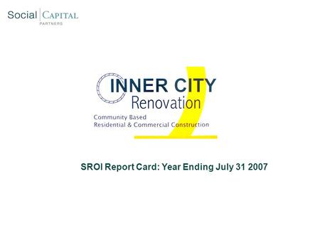 SROI Report Card: Year Ending July 31 2007. Inner City Renovation: Social Mission Overview SROI Report Card: Year End 2007 Hire majority of ICR employees.