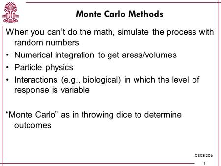 CSCE 206 1 Monte Carlo Methods When you can’t do the math, simulate the process with random numbers Numerical integration to get areas/volumes Particle.