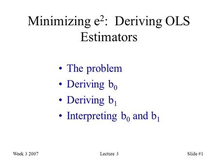 Week 3 2007Lecture 3Slide #1 Minimizing e 2 : Deriving OLS Estimators The problem Deriving b 0 Deriving b 1 Interpreting b 0 and b 1.