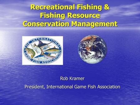 Recreational Fishing & Fishing Resource Conservation Management Rob Kramer President, International Game Fish Association.