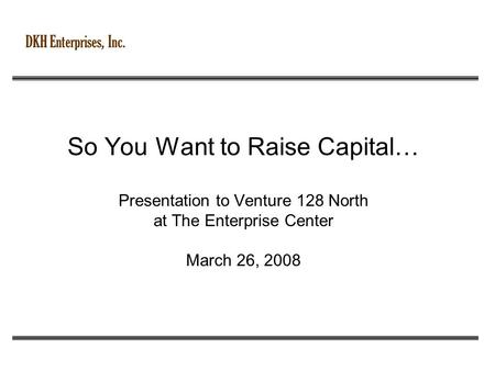 DKH Enterprises, Inc. So You Want to Raise Capital… Presentation to Venture 128 North at The Enterprise Center March 26, 2008.