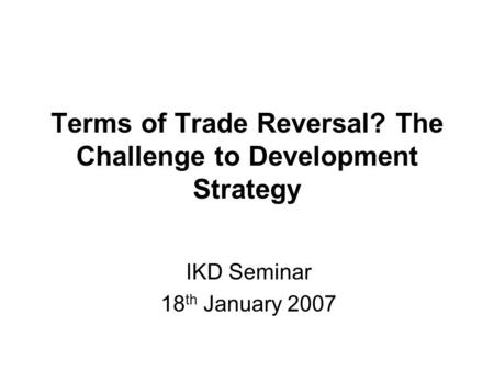 Terms of Trade Reversal? The Challenge to Development Strategy IKD Seminar 18 th January 2007.