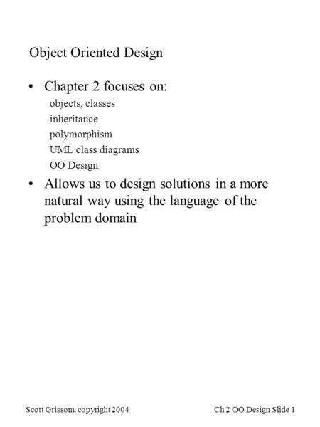 Scott Grissom, copyright 2004Ch 2 OO Design Slide 1 Object Oriented Design Chapter 2 focuses on: objects, classes inheritance polymorphism UML class diagrams.