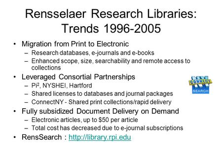 Rensselaer Research Libraries: Trends 1996-2005 Migration from Print to Electronic –Research databases, e-journals and e-books –Enhanced scope, size, searchability.